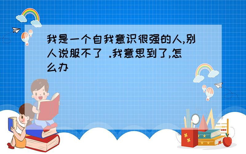 我是一个自我意识很强的人,别人说服不了 .我意思到了,怎么办