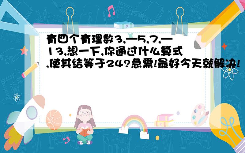 有四个有理数3,—5,7,—13,想一下,你通过什么算式,使其结等于24?急需!最好今天就解决!