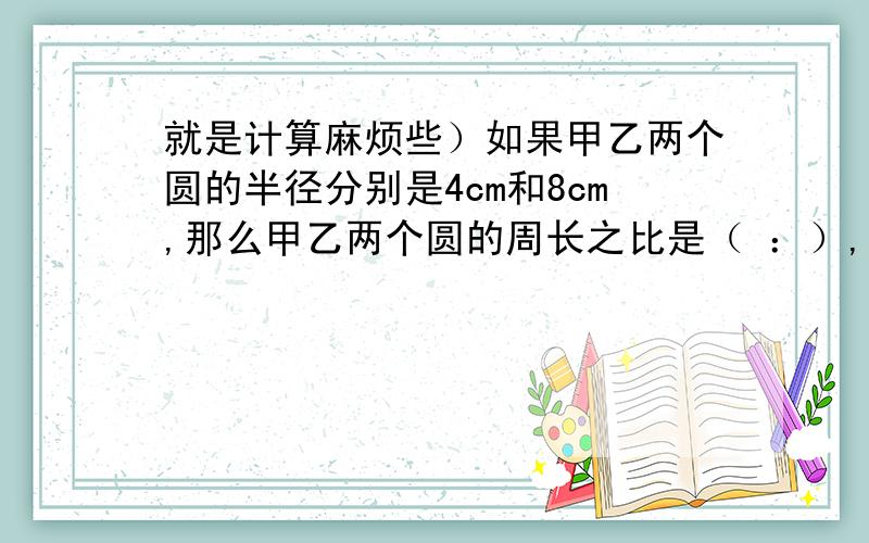 就是计算麻烦些）如果甲乙两个圆的半径分别是4cm和8cm,那么甲乙两个圆的周长之比是（ ：）,面积之比是（ ：）