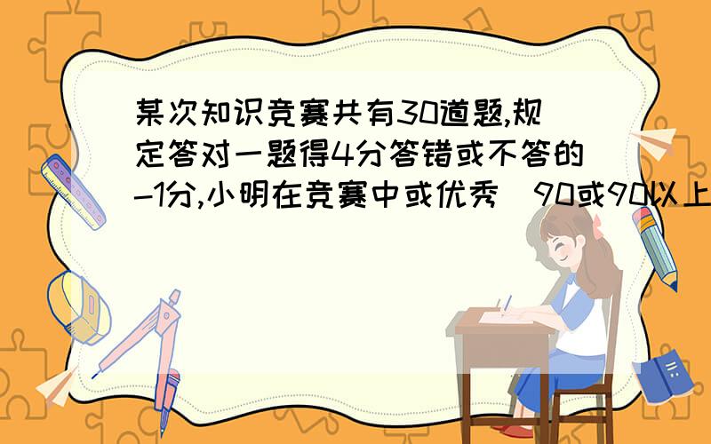 某次知识竞赛共有30道题,规定答对一题得4分答错或不答的-1分,小明在竞赛中或优秀（90或90以上）答对几题