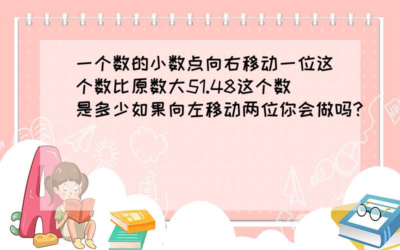 一个数的小数点向右移动一位这个数比原数大51.48这个数是多少如果向左移动两位你会做吗?