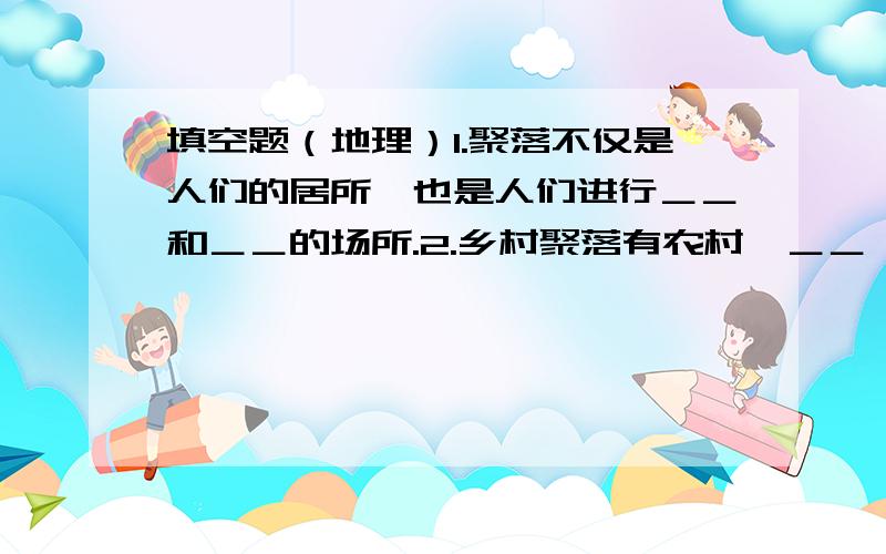 填空题（地理）1.聚落不仅是人们的居所,也是人们进行＿＿和＿＿的场所.2.乡村聚落有农村﹑＿＿﹑＿＿﹑＿＿等不同类型,城市聚落的居民主要从事＿＿﹑＿＿等工作.3.在一些河流中下流的