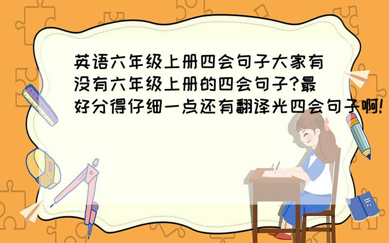 英语六年级上册四会句子大家有没有六年级上册的四会句子?最好分得仔细一点还有翻译光四会句子啊!