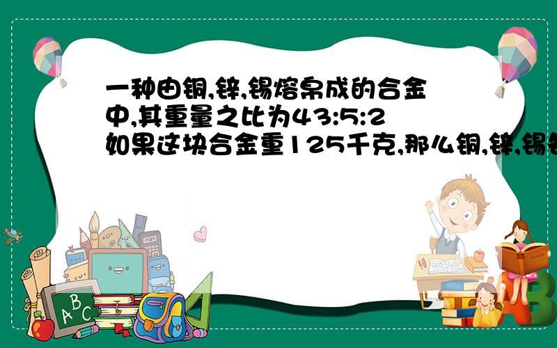 一种由铜,锌,锡熔帛成的合金中,其重量之比为43:5:2如果这块合金重125千克,那么铜,锌,锡各重多少千克如果铜比锡重123千克,那么这块合金重几千克