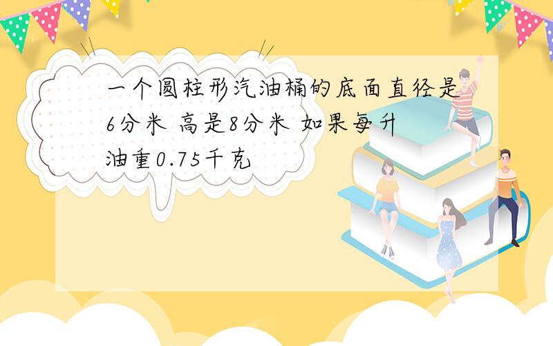 一个圆柱形汽油桶的底面直径是6分米 高是8分米 如果每升油重0.75千克