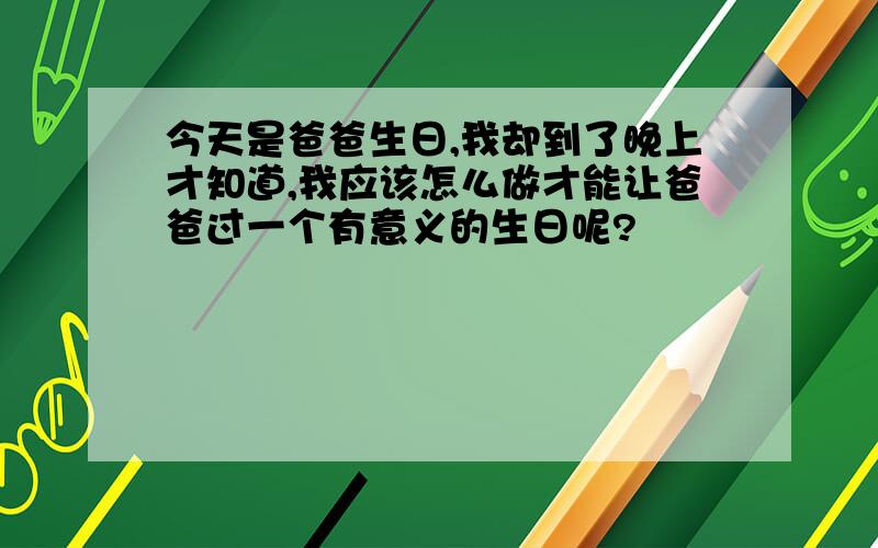 今天是爸爸生日,我却到了晚上才知道,我应该怎么做才能让爸爸过一个有意义的生日呢?