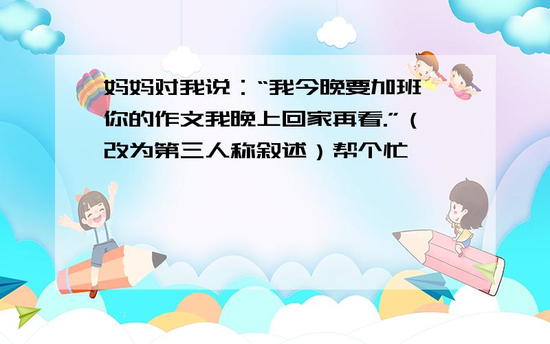 妈妈对我说：“我今晚要加班,你的作文我晚上回家再看.”（改为第三人称叙述）帮个忙