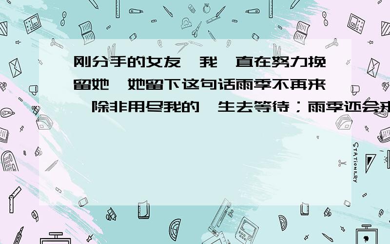 刚分手的女友,我一直在努力挽留她,她留下这句话雨季不再来,除非用尽我的一生去等待；雨季还会来,除非你不把悲伤来掩埋.