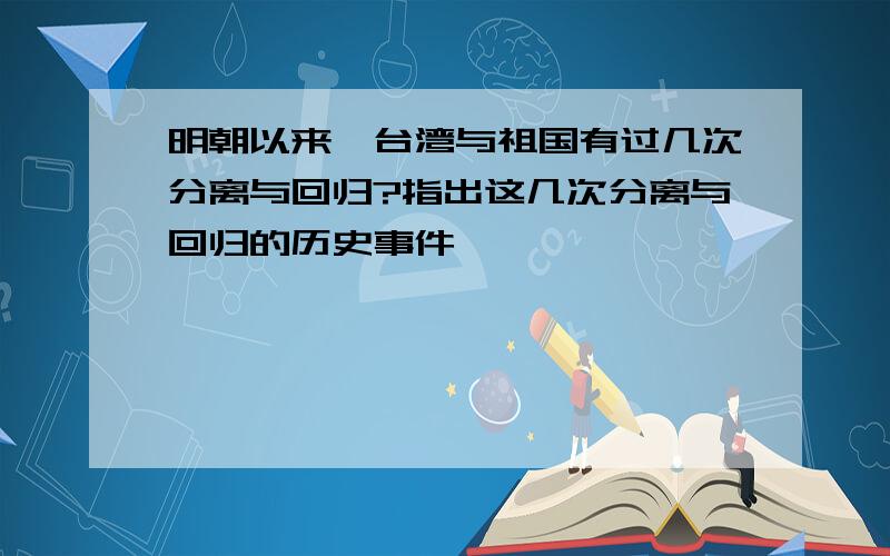 明朝以来,台湾与祖国有过几次分离与回归?指出这几次分离与回归的历史事件