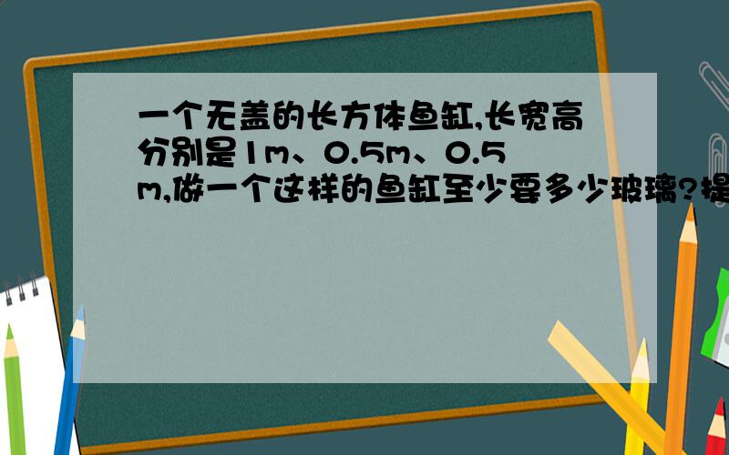 一个无盖的长方体鱼缸,长宽高分别是1m、0.5m、0.5m,做一个这样的鱼缸至少要多少玻璃?提它的体积是多少