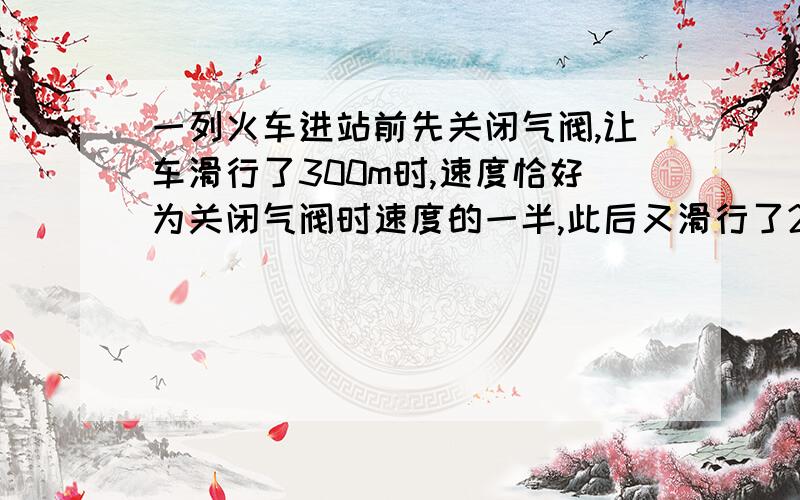 一列火车进站前先关闭气阀,让车滑行了300m时,速度恰好为关闭气阀时速度的一半,此后又滑行了20s后停止在车站中.设火车滑行过程中加速度始终不变,求（1）火车从关闭气阀到停止滑行时滑行