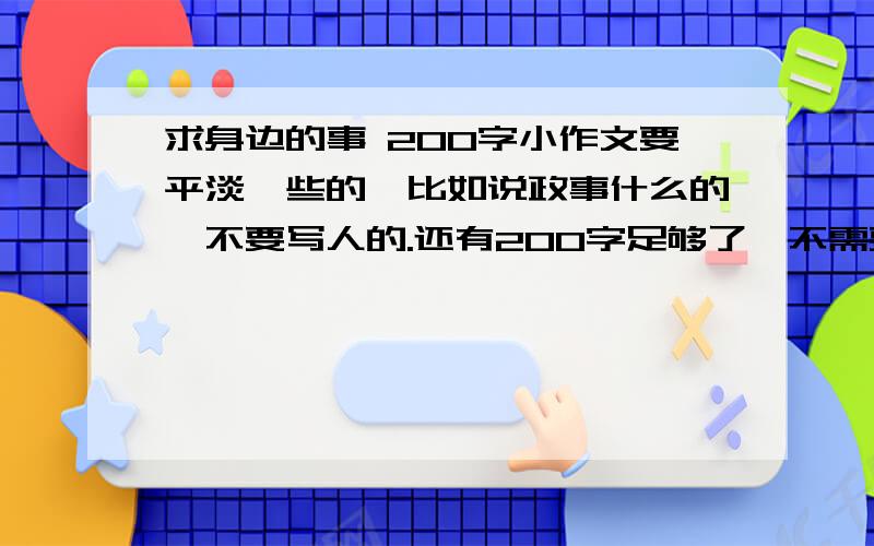 求身边的事 200字小作文要平淡一些的,比如说政事什么的,不要写人的.还有200字足够了,不需要再多我上大学了,可以写点比较成熟的吗?