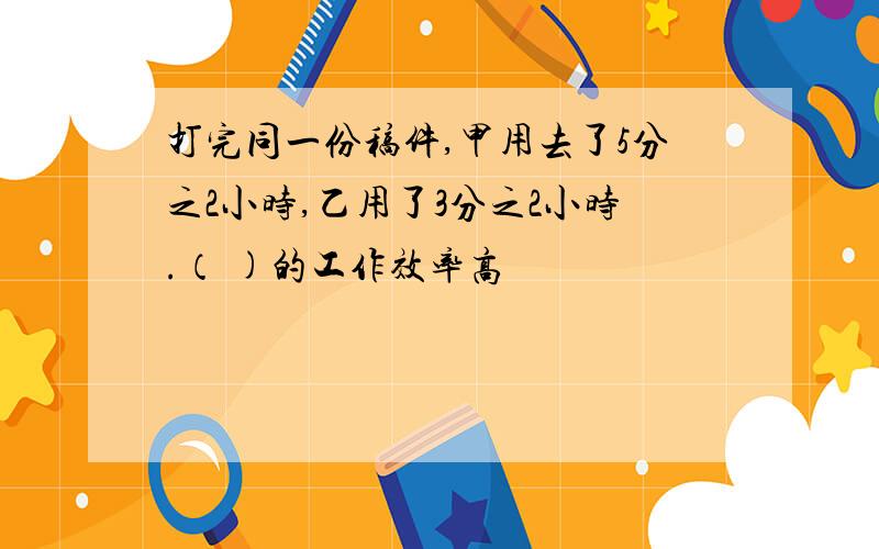 打完同一份稿件,甲用去了5分之2小时,乙用了3分之2小时.（ )的工作效率高