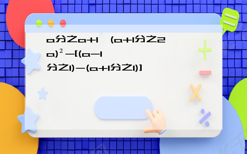 a分之a+1×(a+1分之2a)²-[(a-1分之1)-(a+1分之1)]