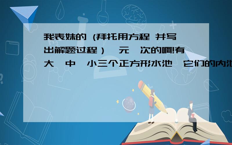 我表妹的 (拜托用方程 并写出解题过程）一元一次的啊!有大、中、小三个正方形水池,它们的内池长分别为6m、3m、2m,把两堆碎石分别沉浸在中、小水池的水里,两个水池的水面分别升高了6cm和