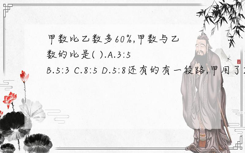 甲数比乙数多60%,甲数与乙数的比是( ).A.3:5 B.5:3 C.8:5 D.5:8还有的有一段路,甲用了2小时走完,乙用了3小时走完.甲与乙速度的比是（ ）A.2:3 B.3:2 C.2\1 :3\1 D.3\1 :2\1 小东图书本数的3\2与小林图书本