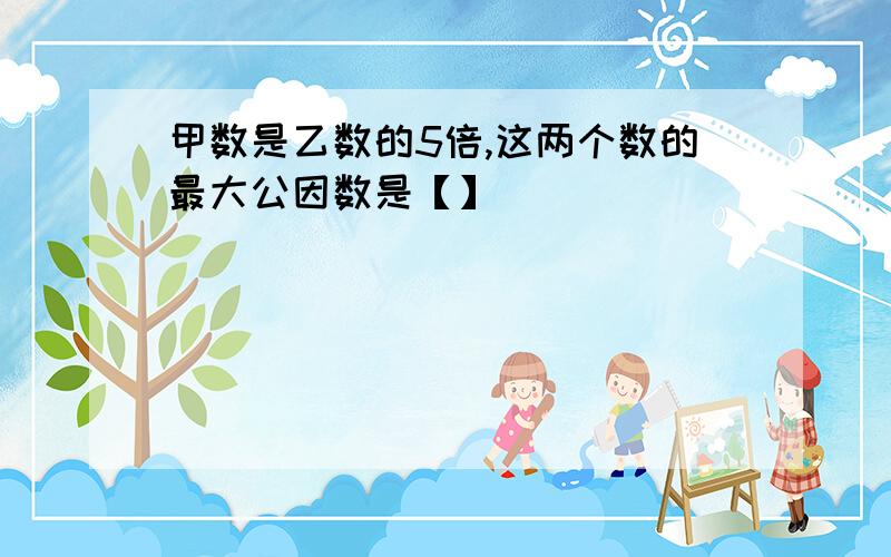 甲数是乙数的5倍,这两个数的最大公因数是【】