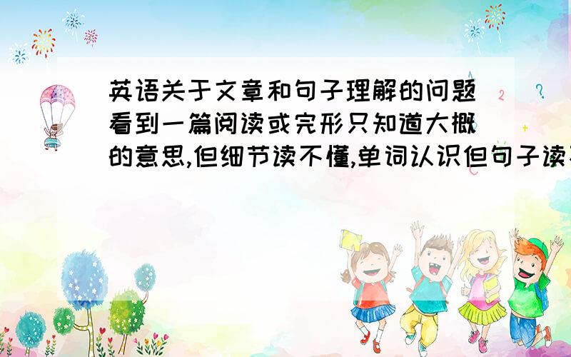 英语关于文章和句子理解的问题看到一篇阅读或完形只知道大概的意思,但细节读不懂,单词认识但句子读不懂,是什么原因?应如何克服并改正?如何提高对完形和阅读的理解能力?