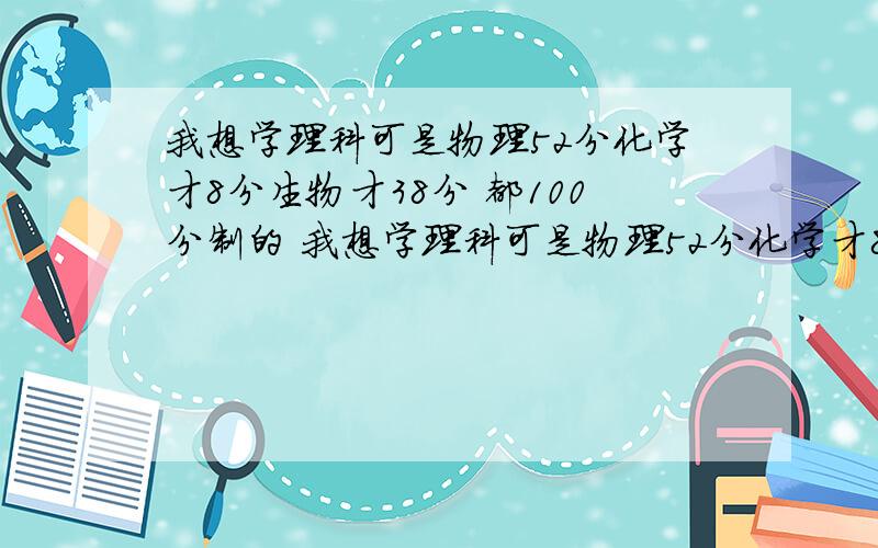 我想学理科可是物理52分化学才8分生物才38分 都100分制的 我想学理科可是物理52分化学才8分生物才38分 都100分制的 数学和英语150 我可以勤奋 大家帮我分析下我现在高一下学期分科了 是选