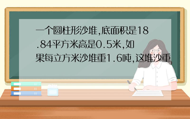 一个圆柱形沙堆,底面积是18.84平方米高是0.5米,如果每立方米沙堆重1.6吨,这堆沙重