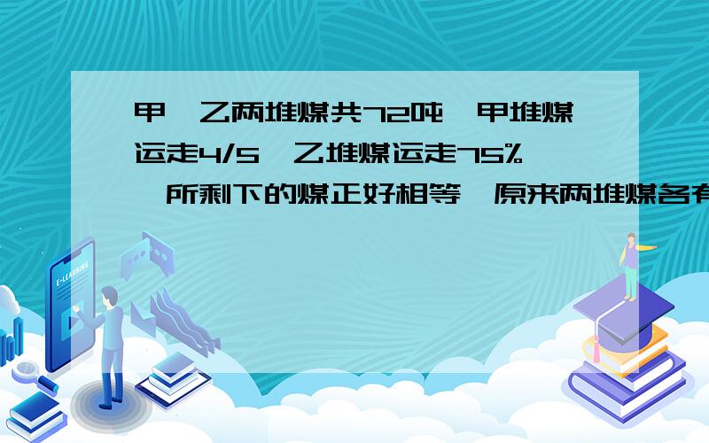 甲、乙两堆煤共72吨,甲堆煤运走4/5,乙堆煤运走75%,所剩下的煤正好相等,原来两堆煤各有几吨有助于回答者给出准确的答案