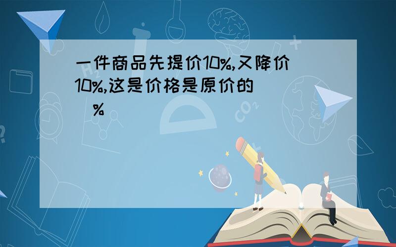 一件商品先提价10%,又降价10%,这是价格是原价的( )%