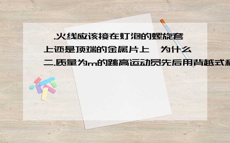 一.火线应该接在灯泡的螺旋套上还是顶端的金属片上,为什么二.质量为m的跳高运动员先后用背越式和跨越式两中跳高方式跳过某一高度,该高度比他起跳时的重心高出h,则他从起跳后至越过横