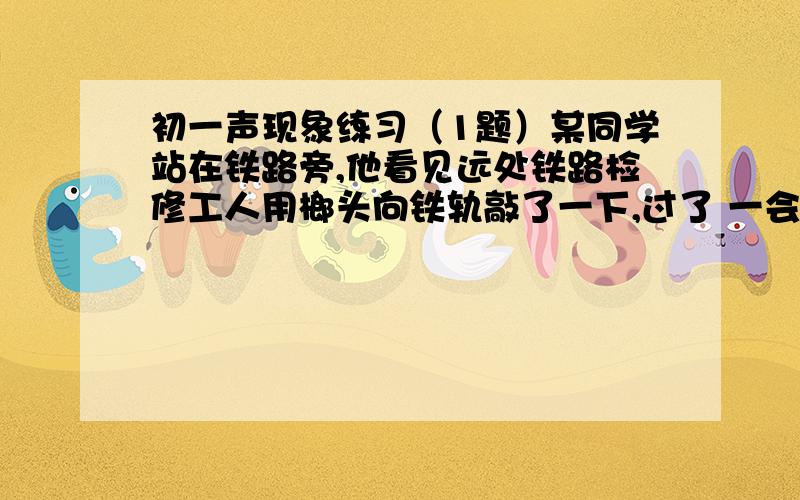 初一声现象练习（1题）某同学站在铁路旁,他看见远处铁路检修工人用榔头向铁轨敲了一下,过了 一会儿听见两声敲击声,如果两次声音间隔0.5S.求该同学离工人敲击处多远?