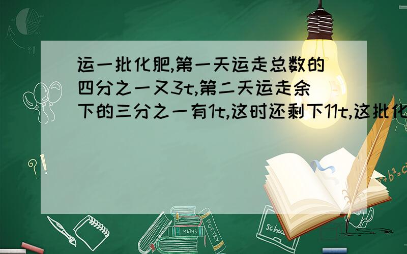 运一批化肥,第一天运走总数的四分之一又3t,第二天运走余下的三分之一有1t,这时还剩下11t,这批化肥有?