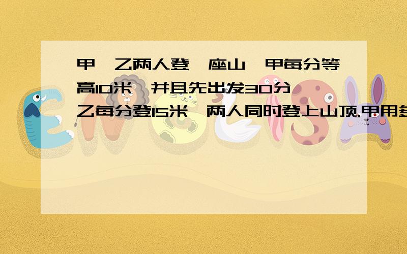 甲、乙两人登一座山,甲每分等高10米,并且先出发30分,乙每分登15米,两人同时登上山顶.甲用多少时间登山?这座山有多高?