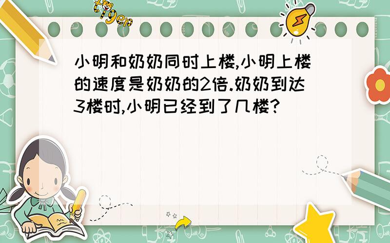 小明和奶奶同时上楼,小明上楼的速度是奶奶的2倍.奶奶到达3楼时,小明已经到了几楼?