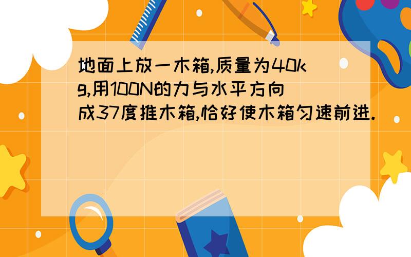 地面上放一木箱,质量为40kg,用100N的力与水平方向成37度推木箱,恰好使木箱匀速前进.