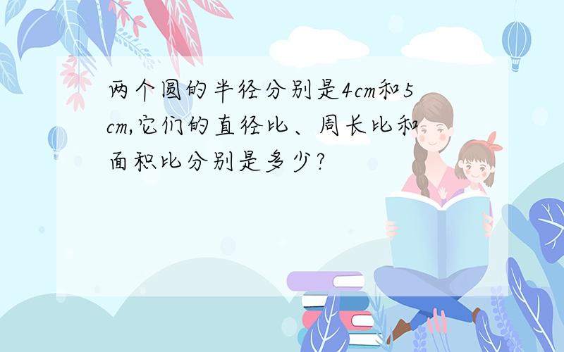 两个圆的半径分别是4cm和5cm,它们的直径比、周长比和面积比分别是多少?