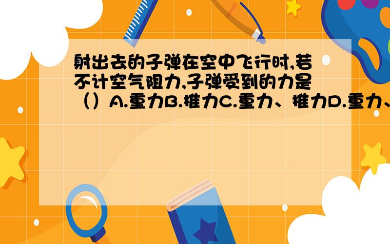 射出去的子弹在空中飞行时,若不计空气阻力,子弹受到的力是（）A.重力B.推力C.重力、推力D.重力、向前的冲力