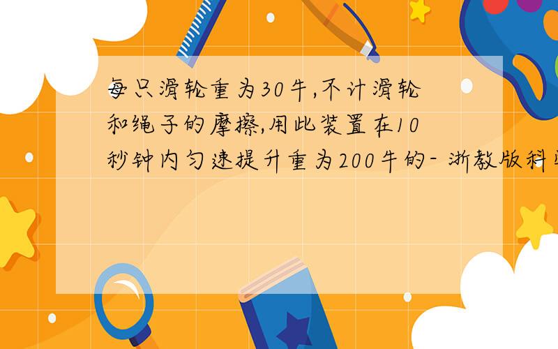 每只滑轮重为30牛,不计滑轮和绳子的摩擦,用此装置在10秒钟内匀速提升重为200牛的- 浙教版科学九年级（初三）上册作业本B,第三章 第三节 认识简单机械（4）P29,拓展与提高 第9题每只滑轮重