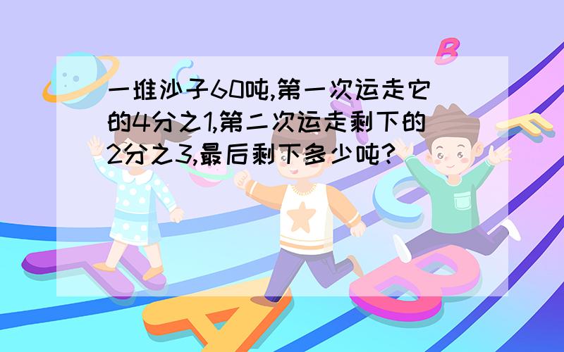 一堆沙子60吨,第一次运走它的4分之1,第二次运走剩下的2分之3,最后剩下多少吨?