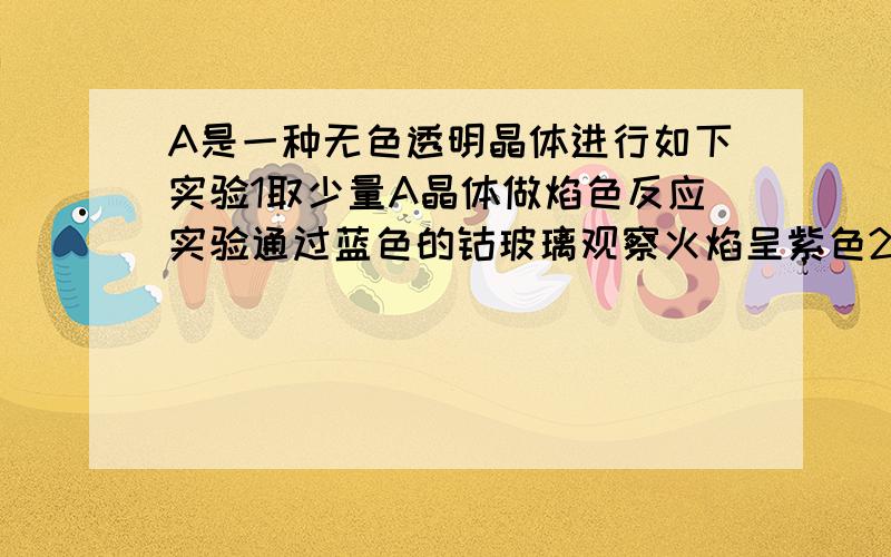 A是一种无色透明晶体进行如下实验1取少量A晶体做焰色反应实验通过蓝色的钴玻璃观察火焰呈紫色2取少量A晶体溶于水可得到无色的溶液该溶液使石蕊变红3取少量的A溶液加过量氨水有白色沉