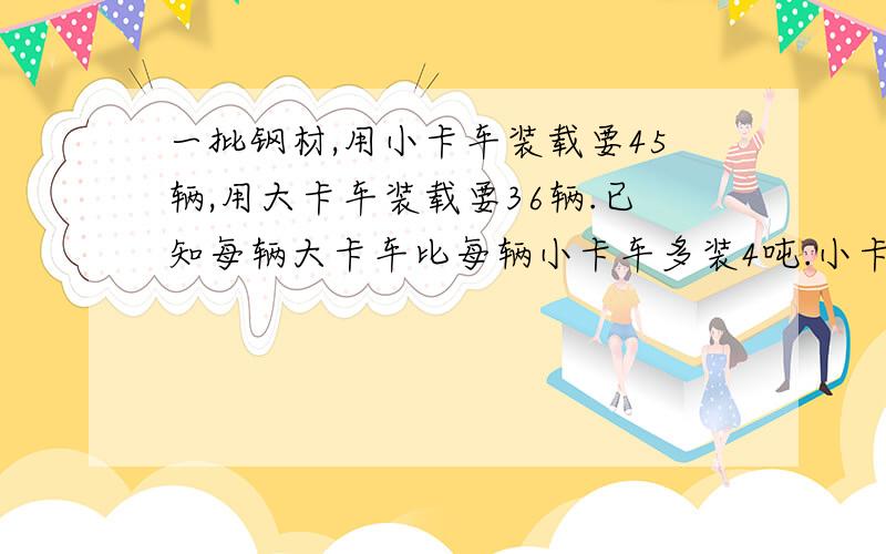 一批钢材,用小卡车装载要45辆,用大卡车装载要36辆.已知每辆大卡车比每辆小卡车多装4吨.小卡车载重多少