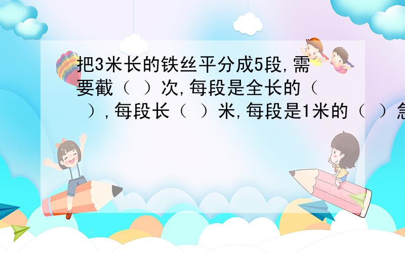 把3米长的铁丝平分成5段,需要截（ ）次,每段是全长的（ ）,每段长（ ）米,每段是1米的（ ）急!