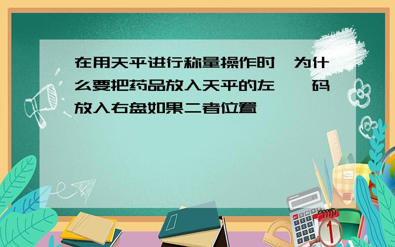 在用天平进行称量操作时,为什么要把药品放入天平的左袢砝码放入右盘如果二者位置