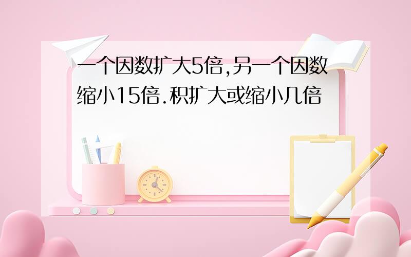 一个因数扩大5倍,另一个因数缩小15倍.积扩大或缩小几倍