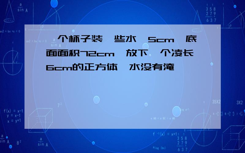 一个杯子装一些水,5cm,底面面积72cm,放下一个凌长6cm的正方体,水没有淹