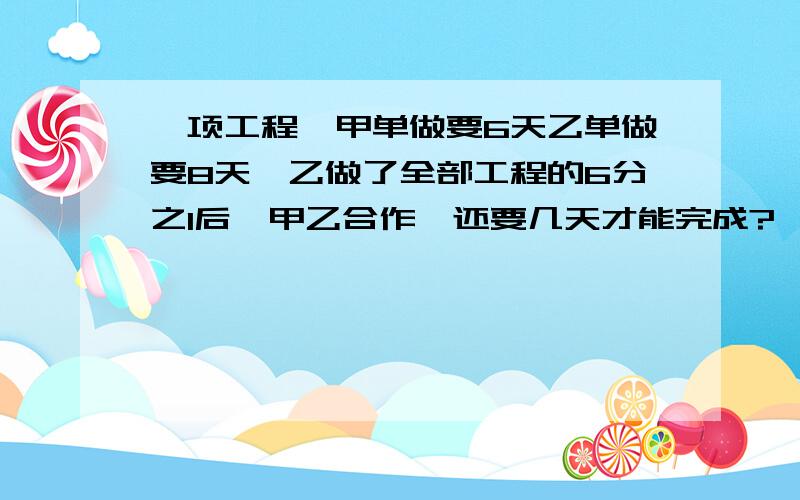 一项工程,甲单做要6天乙单做要8天,乙做了全部工程的6分之1后,甲乙合作,还要几天才能完成?