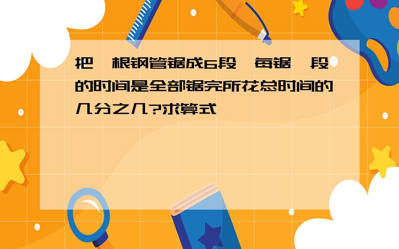 把一根钢管锯成6段,每锯一段的时间是全部锯完所花总时间的几分之几?求算式