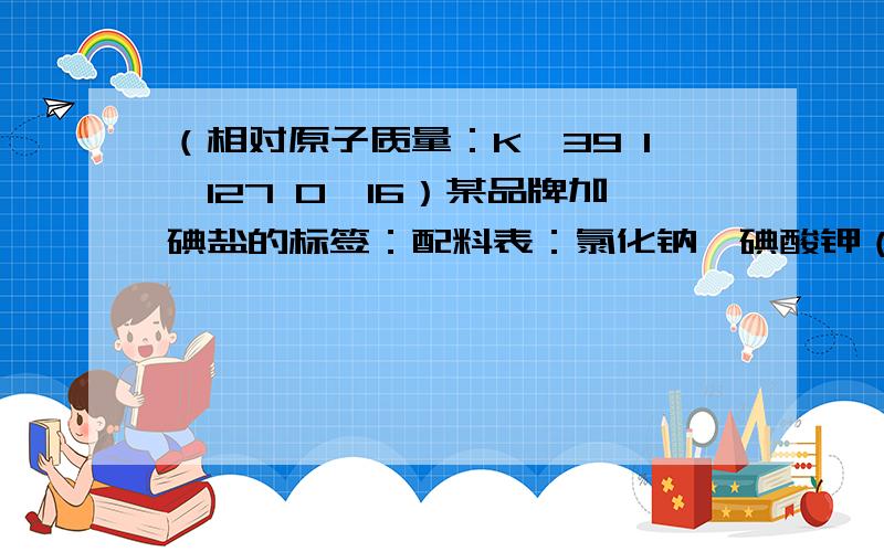 （相对原子质量：K—39 I—127 O—16）某品牌加碘盐的标签：配料表：氯化钠、碘酸钾（KIO3）净含量：500g碘含量（以I计）：30~60mg/kg根据有关数据估算,每500g该加碘食盐中碘酸钾（KIO3）的质量