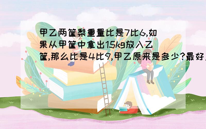 甲乙两筐梨重量比是7比6,如果从甲筐中拿出15kg放入乙筐,那么比是4比9,甲乙原来是多少?最好直接得数