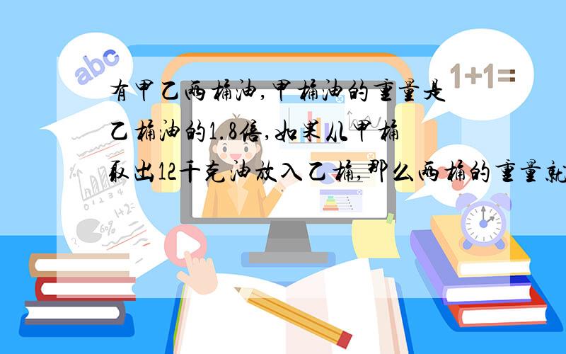 有甲乙两桶油,甲桶油的重量是乙桶油的1.8倍,如果从甲桶取出12千克油放入乙桶,那么两桶的重量就相等两桶油原来各重多少千克?