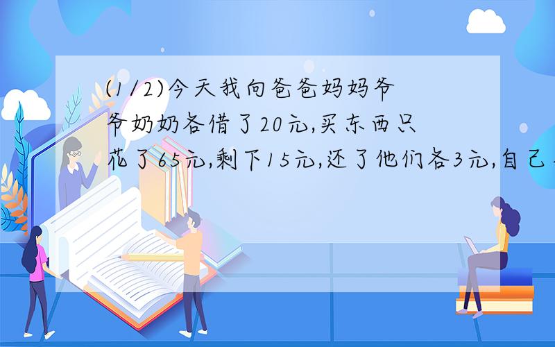 (1/2)今天我向爸爸妈妈爷爷奶奶各借了20元,买东西只花了65元,剩下15元,还了他们各3元,自己手里还剩...(1/2)今天我向爸爸妈妈爷爷奶奶各借了20元,买东西只花了65元,剩下15元,还了他们各3元,自