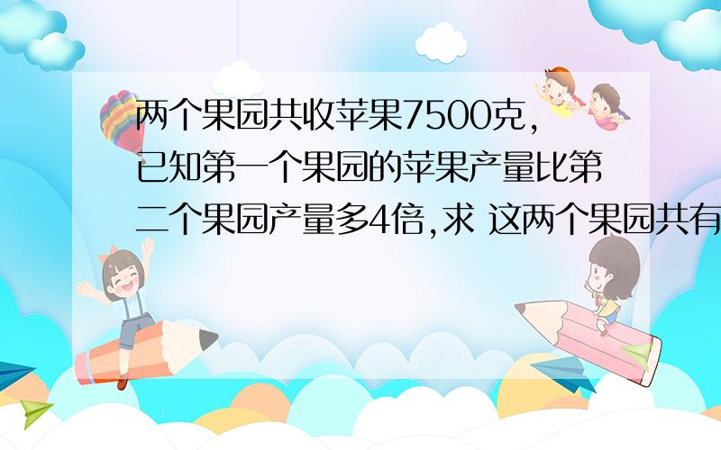 两个果园共收苹果7500克,已知第一个果园的苹果产量比第二个果园产量多4倍,求 这两个果园共有苹果多少千克 不要用方程