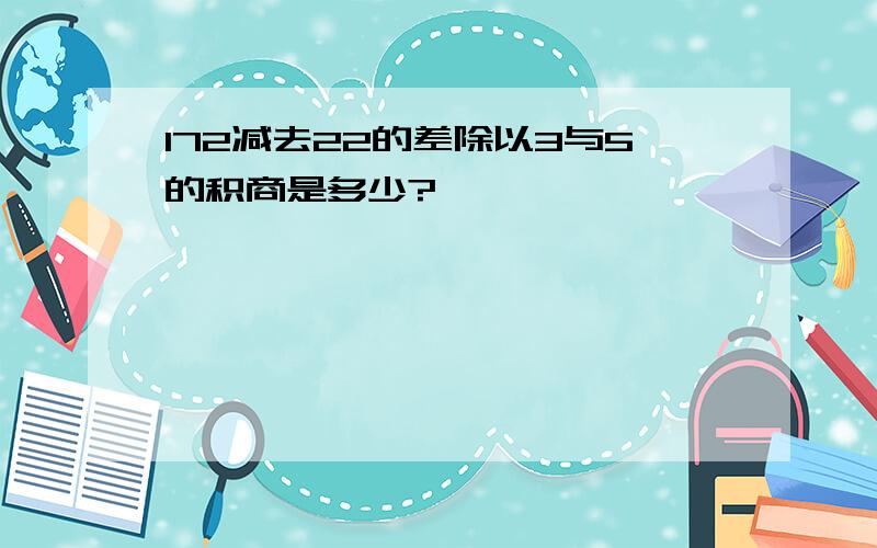 172减去22的差除以3与5的积商是多少?